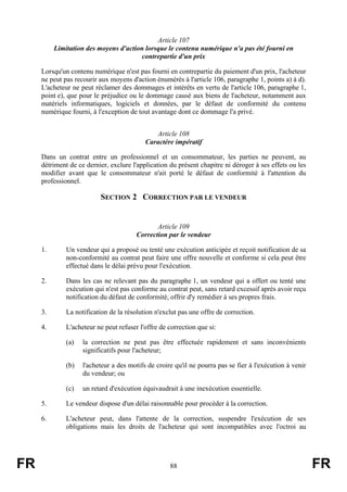 Article 107
          Limitation des moyens d'action lorsque le contenu numérique n'a pas été fourni en
                                       contrepartie d'un prix

     Lorsqu'un contenu numérique n'est pas fourni en contrepartie du paiement d'un prix, l'acheteur
     ne peut pas recourir aux moyens d'action énumérés à l'article 106, paragraphe 1, points a) à d).
     L'acheteur ne peut réclamer des dommages et intérêts en vertu de l'article 106, paragraphe 1,
     point e), que pour le préjudice ou le dommage causé aux biens de l'acheteur, notamment aux
     matériels informatiques, logiciels et données, par le défaut de conformité du contenu
     numérique fourni, à l'exception de tout avantage dont ce dommage l'a privé.


                                              Article 108
                                           Caractère impératif

     Dans un contrat entre un professionnel et un consommateur, les parties ne peuvent, au
     détriment de ce dernier, exclure l'application du présent chapitre ni déroger à ses effets ou les
     modifier avant que le consommateur n'ait porté le défaut de conformité à l'attention du
     professionnel.

                          SECTION 2 CORRECTION PAR LE VENDEUR


                                               Article 109
                                        Correction par le vendeur

     1.       Un vendeur qui a proposé ou tenté une exécution anticipée et reçoit notification de sa
              non-conformité au contrat peut faire une offre nouvelle et conforme si cela peut être
              effectué dans le délai prévu pour l'exécution.

     2.       Dans les cas ne relevant pas du paragraphe 1, un vendeur qui a offert ou tenté une
              exécution qui n'est pas conforme au contrat peut, sans retard excessif après avoir reçu
              notification du défaut de conformité, offrir d'y remédier à ses propres frais.

     3.       La notification de la résolution n'exclut pas une offre de correction.

     4.       L'acheteur ne peut refuser l'offre de correction que si:

              (a)   la correction ne peut pas être effectuée rapidement et sans inconvénients
                    significatifs pour l'acheteur;

              (b)   l'acheteur a des motifs de croire qu'il ne pourra pas se fier à l'exécution à venir
                    du vendeur; ou

              (c)   un retard d'exécution équivaudrait à une inexécution essentielle.

     5.       Le vendeur dispose d'un délai raisonnable pour procéder à la correction.

     6.       L'acheteur peut, dans l'attente de la correction, suspendre l'exécution de ses
              obligations mais les droits de l'acheteur qui sont incompatibles avec l'octroi au




FR                                                  88                                                    FR
 