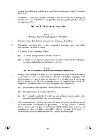 vendeur d'un délai pour procéder à la correction sont suspendus jusqu'à l'expiration
          de ce délai.

     7.   Nonobstant la correction, l'acheteur conserve le droit de réclamer des dommages et
          intérêts pour cause de retard ainsi que pour tout préjudice que la correction a causé
          ou n'a pas empêché.

                           SECTION 3 DEMANDE D'EXECUTION


                                        Article 110
                       Demande d'exécution des obligations du vendeur

     1.   L'acheteur est en droit d'exiger l'exécution des obligations du vendeur.

     2.   L'exécution susceptible d'être exigée comprend la correction, sans frais, d'une
          exécution non conforme au contrat.

     3.   L'exécution ne peut être exigée lorsque:

          (a)   l'exécution est impossible ou devenue illicite; ou

          (b)   la charge ou les dépenses induites par l'exécution seraient disproportionnées
                par rapport au bénéfice que l'acheteur en retirerait.


                                       Article 111
                Choix du consommateur entre la réparation et le remplacement

     1.   Lorsque, dans un contrat de vente avec un consommateur, le professionnel est tenu
          de corriger un défaut de conformité en vertu de l'article 110, paragraphe 2, le
          consommateur peut choisir entre la réparation et le remplacement à moins que
          l'option retenue ne soit illicite ou impossible ou que, par rapport à l'autre option, elle
          impose au vendeur des coûts qui seraient disproportionnés compte tenu:

          (a)   de la valeur qu'aurait le bien en l'absence de non-conformité;

          (b)   de l'importance du défaut de conformité; et

          (c)   de l'éventuelle possibilité de mettre en œuvre l'autre moyen d'action sans
                inconvénients significatifs pour le consommateur.

     2.   Si le consommateur a exigé la correction du défaut de conformité par la réparation ou
          le remplacement conformément au paragraphe 1, il ne peut recourir à d'autres
          moyens d'action que si le professionnel n'a pas effectué la réparation ni procédé au
          remplacement dans un délai raisonnable, inférieur ou égal à 30 jours. Le
          consommateur peut toutefois suspendre son exécution pendant ce délai.




FR                                               89                                                    FR
 