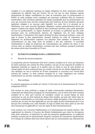 complète et à un règlement instituant un régime obligatoire de droit contractuel uniforme
     rempliraient les objectifs fixés par l'Union. S'il est vrai que les deux dernières options
     permettraient de réduire sensiblement les coûts de transaction pour les professionnels et
     d'offrir un cadre juridique moins compliqué aux personnes souhaitant faire du commerce
     transfrontière, elles créeraient cependant une charge considérable pour les professionnels car
     ceux qui n'exercent leurs activités commerciales qu'à l'intérieur de leurs frontières devraient
     également s'adapter à un nouveau cadre législatif. Les coûts liés à la nécessité de se
     familiariser avec cette nouvelle législation obligatoire seraient particulièrement élevés par
     rapport à l'option d'un régime facultatif de droit contractuel uniforme, parce qu'ils pèseraient
     sur tous les professionnels. Le régime facultatif, en revanche, ne générerait que des coûts
     ponctuels pour les professionnels désireux de l'appliquer lors de leurs échanges
     transfrontières. L'instauration d'un régime facultatif de droit contractuel uniforme a donc été
     jugé la mesure la plus proportionnée, puisqu'il réduirait les coûts de transaction que
     supportent les professionnels exportant vers plusieurs États membres et donnerait aux
     consommateurs un plus large choix de produits à des prix inférieurs. Il accroîtrait
     simultanément le degré de protection des consommateurs qui achètent des biens et des
     services dans un contexte transfrontière, suscitant ainsi leur confiance, puisqu'ils jouiraient
     des mêmes droits dans l'ensemble de l'Union.


     3.      ÉLÉMENTS JURIDIQUES DE LA PROPOSITION

     •       Résumé des mesures proposées

     La proposition prévoit l'instauration d'un droit commun européen de la vente qui harmonise
     les droits nationaux des contrats des États membres, non pas en leur imposant de modifier la
     législation nationale en vigueur en la matière mais en créant au sein de cette dernière un
     second régime de droit contractuel pour les contrats relevant de son champ d'application, qui
     sera identique sur tout le territoire de l'Union européenne et coexistera avec l'actuel droit
     national des contrats. Le droit commun européen de la vente s'appliquera aux contrats
     transfrontières sur une base volontaire, par convention expresse des parties.

     •       Base juridique

     La présente proposition est fondée sur l’article 114 du traité sur le fonctionnement de l’Union
     européenne (TFUE).

     Elle instaure un corps uniforme et unique de règles contractuelles totalement harmonisées,
     comprenant des dispositions protégeant les consommateurs, sous la forme d'un droit commun
     européen de la vente qu'il convient de considérer comme un second régime de droit
     contractuel au sein du droit national de chaque État membre, qui peut être utilisé dans les
     transactions transfrontières en vertu d'une convention valable des parties. Cette convention ne
     constitue pas un choix du droit applicable au sens des règles de droit international privé et ne
     doit pas être confondue avec cette formalité. Il s'agit en réalité d'un choix opéré au sein d'un
     droit national qui est applicable en vertu des règles de droit international privé.

     Cette solution vise à favoriser l'établissement et le fonctionnement du marché intérieur. Elle
     supprimerait les obstacles à l'exercice des libertés fondamentales que créent les divergences
     entre droits nationaux, en particulier les coûts de transaction supplémentaires, la complexité
     juridique ressentie par les professionnels lorsqu'ils concluent des transactions transfrontières
     et le manque de confiance dans leurs droits éprouvé par les consommateurs qui effectuent des



FR                                                  9                                                   FR
 