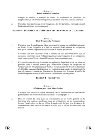 Article 112
                                    Retour de l'article remplacé

     1.    Lorsque le vendeur a remédié au défaut de conformité en procédant au
           remplacement, il a le droit et l'obligation de récupérer, à ses frais, l'article remplacé.

     2.    L'acheteur n'est pas tenu de payer l'usage qui a été fait de l'article remplacé pendant
           la période antérieure au remplacement.

      SECTION 4 SUSPENSION DE L'EXECUTION DES OBLIGATIONS DE L'ACHETEUR


                                             Article 113
                                   Droit de suspendre l'exécution

     1.    L'acheteur tenu de s'exécuter en même temps que le vendeur ou après l'exécution par
           ce dernier de son obligation, a le droit de suspendre l'exécution de ses obligations
           tant que le vendeur n'a pas offert de s'exécuter ou ne s'est pas exécuté.

     2.    L'acheteur qui doit s'exécuter avant le vendeur et croit raisonnablement que ce
           dernier ne s'exécutera pas à l'échéance peut suspendre l'exécution de ses obligations
           aussi longtemps qu'il peut raisonnablement persister dans sa croyance.

     3.    L'éventuelle suspension de l'exécution en application du présent article est totale ou
           partielle, dans la mesure justifiée par l'inexécution. Lorsque les obligations du
           vendeur doivent être exécutées par tranches ou sont autrement divisibles, l'acheteur
           n'est fondé à suspendre l'exécution de ses obligations que quant à la tranche qui n'a
           pas été exécutée, à moins que l'inexécution du vendeur soit de nature à justifier la
           suspension par l'acheteur de l'exécution de l'ensemble de ses obligations.

                                   SECTION 5 RESOLUTION


                                           Article 114
                               Résolution pour cause d'inexécution

     1.    L'acheteur peut résoudre le contrat au sens de l'article 8 si l'inexécution contractuelle
           par le vendeur est essentielle au sens de l'article 87, paragraphe 2.

     2.    Dans un contrat de vente avec un consommateur et un contrat portant sur la
           fourniture d'un contenu numérique entre un professionnel et un consommateur,
           lorsque l'inexécution est due au défaut de conformité du bien avec le contrat, le
           consommateur peut résoudre le contrat à moins que le défaut de conformité soit
           mineur.




FR                                                90                                                    FR
 
