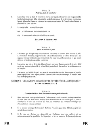 Article 119
                                   Perte du droit de résolution

     1.   L'acheteur perd le droit de résolution prévu par la présente section s'il n'a pas notifié
          la résolution dans un délai raisonnable après la naissance de ce droit ou à compter de
          la date à laquelle il a eu ou est censé avoir eu connaissance de l'inexécution, la date la
          plus tardive étant retenue.

     2.   Le paragraphe 1 ne s'applique pas:

          (a)   si l'acheteur est un consommateur; ou

          (b)   si aucune exécution n'a été offerte ou tentée.

                                   SECTION 6 REFACTION


                                           Article 120
                                     Droit de réduire le prix

     1.   L'acheteur qui accepte une exécution non conforme au contrat peut réduire le prix.
          La réduction doit être proportionnelle à la différence entre la valeur de ce qui a été
          reçu au titre de l'exécution au moment où elle a eu lieu, et la valeur de ce qui aurait
          été reçu si l'exécution avait été conforme.

     2.   L'acheteur qui est en droit de réduire le prix en vertu du paragraphe 1 et qui a déjà
          payé une somme qui excède le prix réduit, peut obtenir du vendeur le remboursement
          du surplus.

     3.   L'acheteur qui réduit le prix ne peut de surcroît obtenir des dommages et intérêts
          pour le préjudice ainsi réparé; mais il conserve son droit à dommages et intérêts pour
          tout autre préjudice subi.

     SECTION 7 OBLIGATIONS D'EXAMEN ET DE NOTIFICATION DANS UN CONTRAT
                                   ENTRE PROFESSIONNELS



                                       Article 121
                   Examen des biens dans les contrats entre professionnels

     1.   Dans un contrat entre professionnels, l'acheteur est censé examiner ou faire examiner
          le bien, dans un délai aussi bref qu'il est raisonnable et n'excédant pas 14 jours à
          compter de la date de livraison du bien, de fourniture du contenu numérique ou
          d'exécution du service connexe.

     2.   Si le contrat implique le transport du bien, l'examen peut être différé jusqu'à son
          arrivée à destination.

     3.   Si le bien est dérouté ou réexpédié par l'acheteur sans que celui-ci ait eu
          raisonnablement la possibilité de l'examiner et si, au moment de la conclusion du



FR                                               92                                                    FR
 