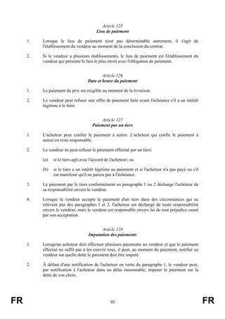 Article 125
                                         Lieu de paiement

     1.   Lorsque le lieu de paiement n'est pas déterminable autrement, il s'agit de
          l'établissement du vendeur au moment de la conclusion du contrat.

     2.   Si le vendeur a plusieurs établissements, le lieu de paiement est l'établissement du
          vendeur qui présente le lien le plus étroit avec l'obligation de paiement.


                                            Article 126
                                    Date et heure du paiement

     1.   Le paiement du prix est exigible au moment de la livraison.

     2.   Le vendeur peut refuser une offre de paiement faite avant l'échéance s'il a un intérêt
          légitime à le faire.


                                           Article 127
                                       Paiement par un tiers

     1.   L'acheteur peut confier le paiement à autrui. L'acheteur qui confie le paiement à
          autrui en reste responsable.

     2.   Le vendeur ne peut refuser le paiement effectué par un tiers:

          (a)   si le tiers agit avec l'accord de l'acheteur; ou

          (b)   si le tiers a un intérêt légitime au paiement et si l'acheteur n'a pas payé ou s'il
                est manifeste qu'il ne paiera pas à l'échéance.

     3.   Le paiement par le tiers conformément au paragraphe 1 ou 2 décharge l'acheteur de
          sa responsabilité envers le vendeur.

     4.   Lorsque le vendeur accepte le paiement d'un tiers dans des circonstances qui ne
          relèvent pas des paragraphes 1 et 2, l'acheteur est déchargé de toute responsabilité
          envers le vendeur, mais le vendeur est responsable envers lui de tout préjudice causé
          par son acceptation.


                                          Article 128
                                    Imputation des paiements

     1.   Lorsqu'un acheteur doit effectuer plusieurs paiements au vendeur et que le paiement
          effectué ne suffit pas à les couvrir tous, il peut, au moment du paiement, notifier au
          vendeur sur quelle dette le paiement doit être imputé.

     2.   À défaut d'une notification de l'acheteur en vertu du paragraphe 1, le vendeur peut,
          par notification à l'acheteur dans un délai raisonnable, imputer le paiement sur la
          dette de son choix.




FR                                               95                                                   FR
 