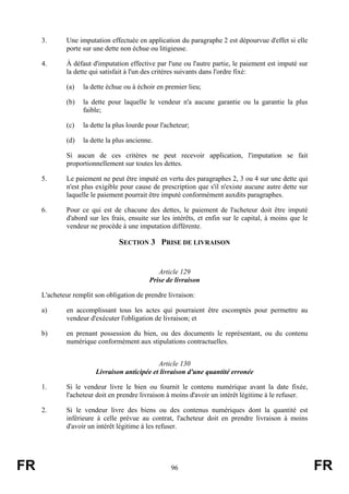 3.      Une imputation effectuée en application du paragraphe 2 est dépourvue d'effet si elle
             porte sur une dette non échue ou litigieuse.

     4.      À défaut d'imputation effective par l'une ou l'autre partie, le paiement est imputé sur
             la dette qui satisfait à l'un des critères suivants dans l'ordre fixé:

             (a)   la dette échue ou à échoir en premier lieu;

             (b)   la dette pour laquelle le vendeur n'a aucune garantie ou la garantie la plus
                   faible;

             (c)   la dette la plus lourde pour l'acheteur;

             (d)   la dette la plus ancienne.

             Si aucun de ces critères ne peut recevoir application, l'imputation se fait
             proportionnellement sur toutes les dettes.

     5.      Le paiement ne peut être imputé en vertu des paragraphes 2, 3 ou 4 sur une dette qui
             n'est plus exigible pour cause de prescription que s'il n'existe aucune autre dette sur
             laquelle le paiement pourrait être imputé conformément auxdits paragraphes.

     6.      Pour ce qui est de chacune des dettes, le paiement de l'acheteur doit être imputé
             d'abord sur les frais, ensuite sur les intérêts, et enfin sur le capital, à moins que le
             vendeur ne procède à une imputation différente.

                                SECTION 3 PRISE DE LIVRAISON


                                              Article 129
                                           Prise de livraison

     L'acheteur remplit son obligation de prendre livraison:

     a)      en accomplissant tous les actes qui pourraient être escomptés pour permettre au
             vendeur d'exécuter l'obligation de livraison; et

     b)      en prenant possession du bien, ou des documents le représentant, ou du contenu
             numérique conformément aux stipulations contractuelles.


                                              Article 130
                        Livraison anticipée et livraison d'une quantité erronée

     1.      Si le vendeur livre le bien ou fournit le contenu numérique avant la date fixée,
             l'acheteur doit en prendre livraison à moins d'avoir un intérêt légitime à le refuser.

     2.      Si le vendeur livre des biens ou des contenus numériques dont la quantité est
             inférieure à celle prévue au contrat, l'acheteur doit en prendre livraison à moins
             d'avoir un intérêt légitime à les refuser.




FR                                                  96                                                  FR
 