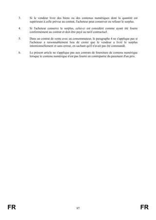 3.   Si le vendeur livre des biens ou des contenus numériques dont la quantité est
          supérieure à celle prévue au contrat, l'acheteur peut conserver ou refuser le surplus.

     4.   Si l'acheteur conserve le surplus, celui-ci est considéré comme ayant été fourni
          conformément au contrat et doit être payé au tarif contractuel.

     5.   Dans un contrat de vente avec un consommateur, le paragraphe 4 ne s'applique pas si
          l'acheteur a raisonnablement lieu de croire que le vendeur a livré le surplus
          intentionnellement et sans erreur, en sachant qu'il n'avait pas été commandé.

     6.   Le présent article ne s'applique pas aux contrats de fourniture de contenu numérique
          lorsque le contenu numérique n'est pas fourni en contrepartie du paiement d'un prix.




FR                                             97                                                  FR
 