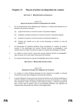Chapitre 13         Moyens d'action à la disposition du vendeur

                           SECTION 1 DISPOSITIONS GENERALES


                                          Article 131
                      Aperçu des moyens d'action à la disposition du vendeur

     1.     En cas d'inexécution d'une obligation par l'acheteur, le vendeur peut prendre une ou
            plusieurs des mesures suivantes:

            (a)   exiger l'exécution en vertu de la section 2 du présent chapitre;

            (b)   suspendre sa propre exécution en vertu de la section 3 du présent chapitre;

            (c)   résoudre le contrat en vertu de la section 4 du présent chapitre; et

            (d)   réclamer des intérêts sur le prix ou des dommages et intérêts en vertu du
                  chapitre 16.

     2.     Si l'inexécution de l'acheteur bénéficie d'une exonération, le vendeur est fondé à
            recourir à l'un quelconque des moyens d'action énoncés au paragraphe 1, sans
            toutefois pouvoir exiger l'exécution en nature ni réclamer des dommages et intérêts.

     3.     Le vendeur ne peut recourir à aucun des moyens d'action énoncés au paragraphe 1
            dans la mesure où il a provoqué l'inexécution de l'acheteur.

     4.     Les moyens d'action qui ne sont pas incompatibles peuvent être cumulés.

                            SECTION 2 DEMANDE D'EXECUTION


                                          Article 132
                        Demande d'exécution des obligations de l'acheteur

     1.     Le vendeur a le droit d'obtenir paiement du prix lorsqu'il est exigible, et d'exiger
            l'exécution de toute autre obligation contractée par l'acheteur.

     2.     Lorsque l'acheteur n'a pas encore pris possession du bien ou du contenu numérique et
            qu'il est manifeste que l'acheteur n'acceptera pas de recevoir l'exécution, le vendeur
            peut néanmoins exiger de l'acheteur qu'il prenne livraison, et obtenir paiement du
            prix à moins que le vendeur n'ait eu la possibilité d'effectuer une opération de
            remplacement raisonnable sans efforts ni frais appréciables.




FR                                                98                                                 FR
 