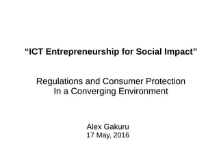 Alex Gakuru
17 May, 2016
“ICT Entrepreneurship for Social Impact”
Regulations and Consumer Protection
In a Converging Environment
 
