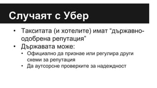 Случаят с Убер
• Такситата (и хотелите) имат “държавно-
одобрена репутация”
• Държавата може:
• Официално да признае или регулира други
схеми за репутация
• Да аутсорсне проверките за надеждност
 