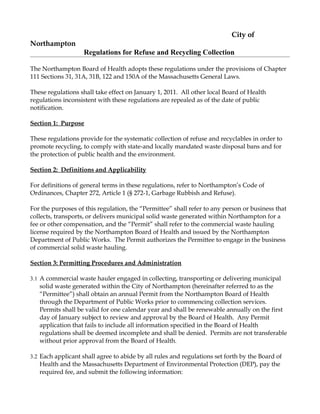 City of
Northampton
                    Regulations for Refuse and Recycling Collection

The Northampton Board of Health adopts these regulations under the provisions of Chapter
111 Sections 31, 31A, 31B, 122 and 150A of the Massachusetts General Laws.

These regulations shall take effect on January 1, 2011. All other local Board of Health
regulations inconsistent with these regulations are repealed as of the date of public
notification.

Section 1: Purpose

These regulations provide for the systematic collection of refuse and recyclables in order to
promote recycling, to comply with state-and locally mandated waste disposal bans and for
the protection of public health and the environment.

Section 2: Definitions and Applicability

For definitions of general terms in these regulations, refer to Northampton’s Code of
Ordinances, Chapter 272, Article 1 (§ 272-1, Garbage Rubbish and Refuse).

For the purposes of this regulation, the “Permittee” shall refer to any person or business that
collects, transports, or delivers municipal solid waste generated within Northampton for a
fee or other compensation, and the “Permit” shall refer to the commercial waste hauling
license required by the Northampton Board of Health and issued by the Northampton
Department of Public Works. The Permit authorizes the Permittee to engage in the business
of commercial solid waste hauling.

Section 3: Permitting Procedures and Administration

3.1 A commercial waste hauler engaged in collecting, transporting or delivering municipal
   solid waste generated within the City of Northampton (hereinafter referred to as the
   “Permittee”) shall obtain an annual Permit from the Northampton Board of Health
   through the Department of Public Works prior to commencing collection services.
   Permits shall be valid for one calendar year and shall be renewable annually on the first
   day of January subject to review and approval by the Board of Health. Any Permit
   application that fails to include all information specified in the Board of Health
   regulations shall be deemed incomplete and shall be denied. Permits are not transferable
   without prior approval from the Board of Health.

3.2 Each applicant shall agree to abide by all rules and regulations set forth by the Board of
   Health and the Massachusetts Department of Environmental Protection (DEP), pay the
   required fee, and submit the following information:
 