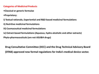 Categories of Medicinal Products
•Classical or generic formulae
•Proprietary:
i) Textual rationale, Experiential and R&D based medicinal formulations
ii) Nutritive medicinal formulations
iii) Cosmaceutical medicinal formulations
iv) Extract-based formulations (Aqueous, hydro-alcoholic and other extracts)
Phyto-pharmaceuticals (are not ASU&H drugs)
Drug Consultative Committee (DCC) and the Drug Technical Advisory Board
(DTAB) approved new formal regulations for India’s medical device sector.
 