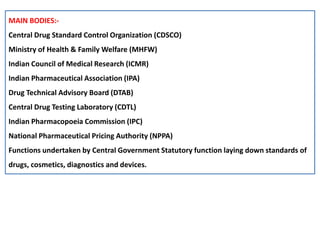 MAIN BODIES:-
Central Drug Standard Control Organization (CDSCO)
Ministry of Health & Family Welfare (MHFW)
Indian Council of Medical Research (ICMR)
Indian Pharmaceutical Association (IPA)
Drug Technical Advisory Board (DTAB)
Central Drug Testing Laboratory (CDTL)
Indian Pharmacopoeia Commission (IPC)
National Pharmaceutical Pricing Authority (NPPA)
Functions undertaken by Central Government Statutory function laying down standards of
drugs, cosmetics, diagnostics and devices.
 