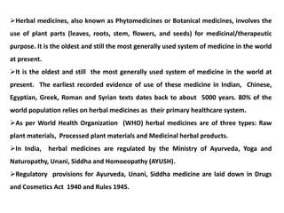 Herbal medicines, also known as Phytomedicines or Botanical medicines, involves the
use of plant parts (leaves, roots, stem, flowers, and seeds) for medicinal/therapeutic
purpose. It is the oldest and still the most generally used system of medicine in the world
at present.
It is the oldest and still the most generally used system of medicine in the world at
present. The earliest recorded evidence of use of these medicine in Indian, Chinese,
Egyptian, Greek, Roman and Syrian texts dates back to about 5000 years. 80% of the
world population relies on herbal medicines as their primary healthcare system.
As per World Health Organization (WHO) herbal medicines are of three types: Raw
plant materials, Processed plant materials and Medicinal herbal products.
In India, herbal medicines are regulated by the Ministry of Ayurveda, Yoga and
Naturopathy, Unani, Siddha and Homoeopathy (AYUSH).
Regulatory provisions for Ayurveda, Unani, Siddha medicine are laid down in Drugs
and Cosmetics Act 1940 and Rules 1945.
 
