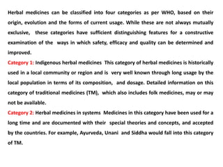 Herbal medicines can be classified into four categories as per WHO, based on their
origin, evolution and the forms of current usage. While these are not always mutually
exclusive, these categories have sufficient distinguishing features for a constructive
examination of the ways in which safety, efficacy and quality can be determined and
improved.
Category 1: Indigenous herbal medicines This category of herbal medicines is historically
used in a local community or region and is very well known through long usage by the
local population in terms of its composition, and dosage. Detailed information on this
category of traditional medicines (TM), which also includes folk medicines, may or may
not be available.
Category 2: Herbal medicines in systems Medicines in this category have been used for a
long time and are documented with their special theories and concepts, and accepted
by the countries. For example, Ayurveda, Unani and Siddha would fall into this category
of TM.
 