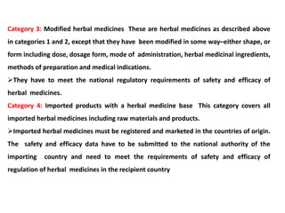 Category 3: Modified herbal medicines These are herbal medicines as described above
in categories 1 and 2, except that they have been modified in some way–either shape, or
form including dose, dosage form, mode of administration, herbal medicinal ingredients,
methods of preparation and medical indications.
They have to meet the national regulatory requirements of safety and efficacy of
herbal medicines.
Category 4: Imported products with a herbal medicine base This category covers all
imported herbal medicines including raw materials and products.
Imported herbal medicines must be registered and marketed in the countries of origin.
The safety and efficacy data have to be submitted to the national authority of the
importing country and need to meet the requirements of safety and efficacy of
regulation of herbal medicines in the recipient country
 