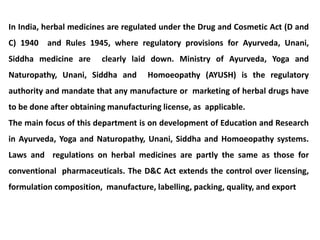 In India, herbal medicines are regulated under the Drug and Cosmetic Act (D and
C) 1940 and Rules 1945, where regulatory provisions for Ayurveda, Unani,
Siddha medicine are clearly laid down. Ministry of Ayurveda, Yoga and
Naturopathy, Unani, Siddha and Homoeopathy (AYUSH) is the regulatory
authority and mandate that any manufacture or marketing of herbal drugs have
to be done after obtaining manufacturing license, as applicable.
The main focus of this department is on development of Education and Research
in Ayurveda, Yoga and Naturopathy, Unani, Siddha and Homoeopathy systems.
Laws and regulations on herbal medicines are partly the same as those for
conventional pharmaceuticals. The D&C Act extends the control over licensing,
formulation composition, manufacture, labelling, packing, quality, and export
 