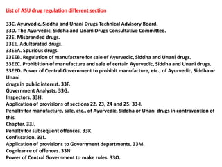 List of ASU drug regulation different section
33C. Ayurvedic, Siddha and Unani Drugs Technical Advisory Board.
33D. The Ayurvedic, Siddha and Unani Drugs Consultative Committee.
33E. Misbranded drugs.
33EE. Adulterated drugs.
33EEA. Spurious drugs.
33EEB. Regulation of manufacture for sale of Ayurvedic, Siddha and Unani drugs.
33EEC. Prohibition of manufacture and sale of certain Ayurvedic, Siddha and Unani drugs.
33EED. Power of Central Government to prohibit manufacture, etc., of Ayurvedic, Siddha or
Unani
drugs in public interest. 33F.
Government Analysts. 33G.
Inspectors. 33H.
Application of provisions of sections 22, 23, 24 and 25. 33-I.
Penalty for manufacture, sale, etc., of Ayurvedic, Siddha or Unani drugs in contravention of
this
Chapter. 33J.
Penalty for subsequent offences. 33K.
Confiscation. 33L.
Application of provisions to Government departments. 33M.
Cognizance of offences. 33N.
Power of Central Government to make rules. 33O.
 