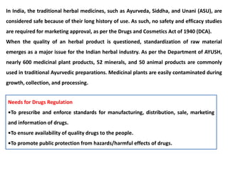 In India, the traditional herbal medicines, such as Ayurveda, Siddha, and Unani (ASU), are
considered safe because of their long history of use. As such, no safety and efficacy studies
are required for marketing approval, as per the Drugs and Cosmetics Act of 1940 (DCA).
When the quality of an herbal product is questioned, standardization of raw material
emerges as a major issue for the Indian herbal industry. As per the Department of AYUSH,
nearly 600 medicinal plant products, 52 minerals, and 50 animal products are commonly
used in traditional Ayurvedic preparations. Medicinal plants are easily contaminated during
growth, collection, and processing.
Needs for Drugs Regulation
•To prescribe and enforce standards for manufacturing, distribution, sale, marketing
and information of drugs.
•To ensure availability of quality drugs to the people.
•To promote public protection from hazards/harmful effects of drugs.
 