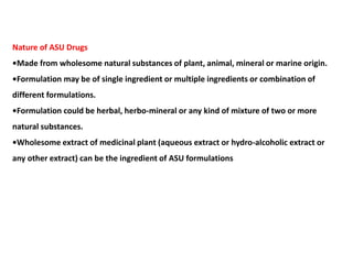 Nature of ASU Drugs
•Made from wholesome natural substances of plant, animal, mineral or marine origin.
•Formulation may be of single ingredient or multiple ingredients or combination of
different formulations.
•Formulation could be herbal, herbo-mineral or any kind of mixture of two or more
natural substances.
•Wholesome extract of medicinal plant (aqueous extract or hydro-alcoholic extract or
any other extract) can be the ingredient of ASU formulations
 