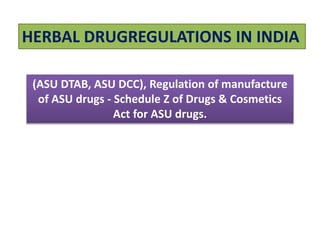 HERBAL DRUGREGULATIONS IN INDIA
(ASU DTAB, ASU DCC), Regulation of manufacture
of ASU drugs - Schedule Z of Drugs & Cosmetics
Act for ASU drugs.
 