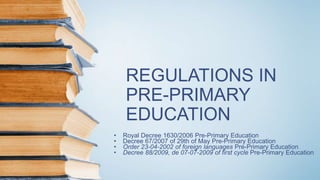 REGULATIONS IN
PRE-PRIMARY
EDUCATION
• Royal Decree 1630/2006 Pre-Primary Education
• Decree 67/2007 of 29th of May Pre-Primary Education
• Order 23-04-2002 of foreign languages Pre-Primary Education
• Decree 88/2009, de 07-07-2009 of first cycle Pre-Primary Education
 
