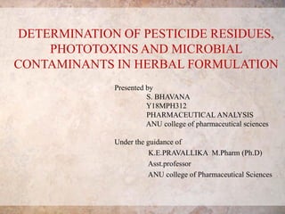 DETERMINATION OF PESTICIDE RESIDUES,
PHOTOTOXINS AND MICROBIAL
CONTAMINANTS IN HERBAL FORMULATION
Presented by
S. BHAVANA
Y18MPH312
PHARMACEUTICAL ANALYSIS
ANU college of pharmaceutical sciences
Under the guidance of
K.E.PRAVALLIKA M.Pharm (Ph.D)
Asst.professor
ANU college of Pharmaceutical Sciences
 