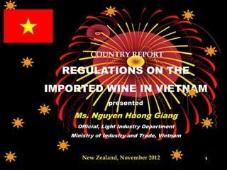COUNTRY REPORT
REGULATIONS ON THE
IMPORTED WINE IN VIETNAM
presented
Ms. Nguyen Huong Giang
Official, Light Industry Department
Ministry of Industry and Trade, Vietnam
1New Zealand, November 2012
 