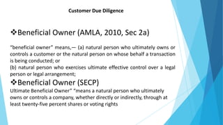 Customer Due Diligence
Beneficial Owner (AMLA, 2010, Sec 2a)
“beneficial owner” means,— (a) natural person who ultimately owns or
controls a customer or the natural person on whose behalf a transaction
is being conducted; or
(b) natural person who exercises ultimate effective control over a legal
person or legal arrangement;
Beneficial Owner (SECP)
Ultimate Beneficial Owner” “means a natural person who ultimately
owns or controls a company, whether directly or indirectly, through at
least twenty-five percent shares or voting rights
 