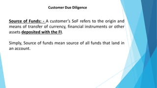 Customer Due Diligence
Source of Funds: - A customer’s SoF refers to the origin and
means of transfer of currency, financial instruments or other
assets deposited with the FI.
Simply, Source of funds mean source of all funds that land in
an account.
 