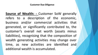 Customer Due Diligence
Source of Wealth: - Customer SoW generally
refers to a description of the economic,
business and/or commercial activities that
generated, or significantly contributed to, the
customer’s overall net worth (assets minus
liabilities), recognising that the composition of
wealth generating activities may change over
time, as new activities are identified and
additional wealth is accumulated.
 