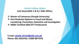 Zohaib Zulfiqar Abbasi
Unit Head (AML C & C) / AML Officer,
 Master of Commerce (Punjab University)
 Post Graduate Diploma in Fraud and Money
Laundering: Prevention, Detection and Investigation
 NIBAF Certified AML/CFT Professional
E-mail: zohaib.121134@ztbl.com.pk
Phone: 051-9252765 / 0300-9877078
 