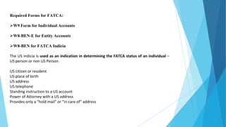 Required Forms for FATCA:
W9 Form for Individual Accounts
W8-BEN-E for Entity Accounts
W8-BEN for FATCA Indicia
The US indicia is used as an indication in determining the FATCA status of an individual –
US person or non US Person.
US citizen or resident
US place of birth
US address
US telephone
Standing instruction to a US account
Power of Attorney with a US address
Provides only a “hold mail” or “in care of” address
 