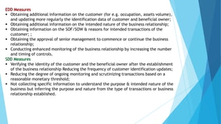  Obtaining additional information on the customer (for e.g. occupation, assets volume),
and updating more regularly the identification data of customer and beneficial owner;
 Obtaining additional information on the intended nature of the business relationship;
 Obtaining information on the SOF/SOW & reasons for intended transactions of the
customer; ;
 Obtaining the approval of senior management to commence or continue the business
relationship;
 Conducting enhanced monitoring of the business relationship by increasing the number
and timing of controls.
 Verifying the identity of the customer and the beneficial owner after the establishment
of the business relationship Reducing the frequency of customer identification updates;
 Reducing the degree of ongoing monitoring and scrutinizing transactions based on a
reasonable monetary threshold;
 Not collecting specific information to understand the purpose & intended nature of the
business but inferring the purpose and nature from the type of transactions or business
relationship established.
 