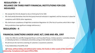 ▶ REs (except ECs/ ECs-B) allowed to rely on third party FIs for CDD.
▶ REs shall satisfy themselves that the third party financial institution is regulated, and has measures in place for
compliance with CDD & other regulations.
▶ REs shall ensure compliance of High Risk Jurisdictions Regulation-14. (The lists of countries which falls in High-
Risk jurisdictions have significant strategic deficiencies.)
REGULATION – 4
FINANCIAL SANCTIONS UNDER UNSC ACT, 1948 AND ATA, 1997
▶ Under the UNSC Act and ATA, Designated Person and Proscribed Person, Entities owned or controlled, directly
or indirectly, by them; or Individuals and entities acting on their behalf, or at their direction
▶ RE will ensure the real-time screening of customers / occasional customers.
▶ If any relationship is found REs shall
a) Freeze, without delay and without prior notice, the funds or other assets of the identified
relationship. Compliance will report STR to FMU.
REGULATION – 3
RELIANCE ON THIRD PARTY FINANCIAL INSTITUTIONS FOR CDD
MEASURES
 