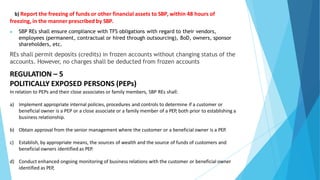 b) Report the freezing of funds or other financial assets to SBP, within 48 hours of
freezing, in the manner prescribed by SBP.
▶ SBP REs shall ensure compliance with TFS obligations with regard to their vendors,
employees (permanent, contractual or hired through outsourcing), BoD, owners, sponsor
shareholders, etc.
REs shall permit deposits (credits) in frozen accounts without changing status of the
accounts. However, no charges shall be deducted from frozen accounts
REGULATION – 5
POLITICALLY EXPOSED PERSONS (PEPs)
In relation to PEPs and their close associates or family members, SBP REs shall:
a) Implement appropriate internal policies, procedures and controls to determine if a customer or
beneficial owner is a PEP or a close associate or a family member of a PEP, both prior to establishing a
business relationship.
b) Obtain approval from the senior management where the customer or a beneficial owner is a PEP.
c) Establish, by appropriate means, the sources of wealth and the source of funds of customers and
beneficial owners identified as PEP.
d) Conduct enhanced ongoing monitoring of business relations with the customer or beneficial owner
identified as PEP,
 