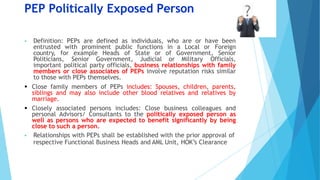 PEP Politically Exposed Person
 Definition: PEPs are defined as individuals, who are or have been
entrusted with prominent public functions in a Local or Foreign
country, for example Heads of State or of Government, Senior
Politicians, Senior Government, Judicial or Military Officials,
important political party officials, business relationships with family
members or close associates of PEPs involve reputation risks similar
to those with PEPs themselves.
 Close family members of PEPs includes: Spouses, children, parents,
siblings and may also include other blood relatives and relatives by
marriage.
 Closely associated persons includes: Close business colleagues and
personal Advisors/ Consultants to the politically exposed person as
well as persons who are expected to benefit significantly by being
close to such a person.
 Relationships with PEPs shall be established with the prior approval of
respective Functional Business Heads and AML Unit, HOK’s Clearance
 