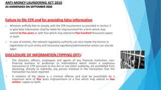 ANTI-MONEY LAUNDERING ACT 2010
AS AMMENDED ON SEPTEMBER 2020
Failure to file STR and for providing false information
▶ Whoever willfully fails to comply with the STR requirement as provided in section 7
or give false information shall be liable for imprisonment for a term which may
extend to five years or with fine which may extend to five hundred thousand rupees
or both.
▶ In case of entities, the relevant regulatory authority can also revoke the license or
registration of such entity and necessary regulatory/administrative action can also be
taken
DISCLOSURE OF INFORMATION (TIPPING OFF):
1) The directors, officers, employees and agents of any financial institution, non-
financial business or profession or intermediary which report a suspicious
transaction or CTR pursuant to this Act or any other authority, are prohibited from
disclosing, directly or indirectly, any person involved in the transaction that the
transaction has been reported.
2) A violation of the above is a criminal offence and shall be punishable by a
maximum term of five years imprisonment or a fine which may extend to two
million rupees or both.
 