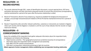 REGULATION – 8
RECORD KEEPING
1. The records obtained through CDD , copies of identification documents, account opening forms, KYC forms,
verification documents and other documents along with records of account files and business correspondence,
shall be maintained for a period of ten years after the business relationship is ended.
2. Record of Transactions, Record of any analysis (e.g. inquiries to establish the background and purpose of
complex, unusual large transactions)record related to STR & CTR shall be maintained minimum for a period of
ten years
3. Record, If required by LEAs and other relevant authorities, customers or instruments are involved in litigation
retain such records until the litigation is resolved or until the court of law indicates that the records no longer
need to be retained.
REGULATION – 9
CORRESPONDENT BANKING
Assess the suitability of the respondent bank gather adequate information about the respondent bank,
including but not limited to the following;
• Major business activities . Their geographical presence/ jurisdiction (country) of correspondence
• Information about the respondent bank’s management and ownership
CDD, AML/ CFT/ CPF controls and procedures
• EDD when correspondent relationship pertaining to high risk countries
Obtain approval of senior management, before establishing new correspondent banking relationship
 