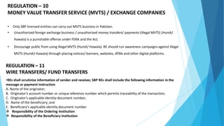 REGULATION – 10
MONEY VALUE TRANSFER SERVICE (MVTS) / EXCHANGE COMPANIES
• Only SBP licensed entities can carry out MVTS business in Pakistan.
• Unauthorized foreign exchange business / unauthorized money transfers/ payments (illegal MVTS) (Hundi/
Hawala) is a punishable offense under FERA and the Act.
• Discourage public from using illegal MVTS (Hundi/ Hawala). RE should run awareness campaigns against illegal
MVTS (Hundi/ Hawala) through placing notices/ banners, websites, ATMs and other digital platforms.
REGULATION – 11
WIRE TRANSFERS/ FUND TRANSFERS
•REs shall scrutinize information of sender and receiver, SBP REs shall include the following information in the
message or payment instruction
A. Name of the originator;
B. Originator’s account number or unique reference number which permits traceability of the transaction;
C. Originator’s applicable identity document number;
D. Name of the beneficiary; and
E. Beneficiary’s applicable identity document number
 Responsibility of the Ordering Institution
 Responsibility of the Beneficiary Institution
 