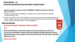REGULATION – 14
COUNTER MEASURES FOR HIGH RISK JURISDICTIONS
▶ High Risk jurisdiction rules were issued on OCTOBER 1, 2020 by Government of Pakistan
Ministry of Finance
▶ SBP REs shall comply with the obligations imposed in the Counter Measures for High Risk
Jurisdictions Rules, 2020.
▶ The lists of countries which falls in High-risk jurisdictions have significant strategic deficiencies
in their regimes to counter money laundering, terrorist financing, and financing of proliferation.
This list is often externally referred to as the “black list”.
Black List Countries
 Democratic People's Republic of Korea (DPRK)
 Iran
 When the FATF places a jurisdiction under increased monitoring, it means the
country has committed to resolve swiftly the identified strategic deficiencies within
agreed timeframes and is subject to increased monitoring. This list is often externally
referred to as the
 ‘Grey List Countries’
 