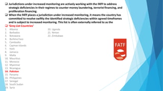  Jurisdictions under increased monitoring are actively working with the FATFto address
strategic deficiencies in their regimes to counter money laundering, terrorist financing, and
proliferation financing.
 When the FATFplaces a jurisdiction under increased monitoring, it means the country has
committed to resolve swiftly the identified strategic deficiencies within agreed timeframes
and is subject to increased monitoring. This list is often externally referred to as the
 ‘Grey List Countries’
20. Uganda
21. Yeman
22. Zimbabwe
1. Albania
2. Barbados
3. Botswana
4. Burkina Faso
5. Cambodia
6. Cayman Islands
7. Haiti
8. Jamaica
9. Malta
10. Mauritius
11. Morocco
12. Myanmar
13. Nicaragua
14. Pakistan
15. Panama
16. Philippines
17. Senegal
18. South Sudan
19. Syria
 