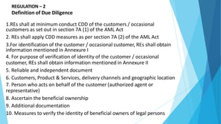 REGULATION – 2
Definition of Due Diligence
1.REs shall at minimum conduct CDD of the customers / occasional
customers as set out in section 7A (1) of the AML Act
2. REs shall apply CDD measures as per section 7A (2) of the AML Act
3.For identification of the customer / occasional customer, REs shall obtain
information mentioned in Annexure I
4. For purpose of verification of identity of the customer / occasional
customer, REs shall obtain information mentioned in Annexure II
5. Reliable and independent document
6. Customers, Product & Services, delivery channels and geographic location
7. Person who acts on behalf of the customer (authorized agent or
representative)
8. Ascertain the beneficial ownership
9. Additional documentation
10. Measures to verify the identity of beneficial owners of legal persons
 
