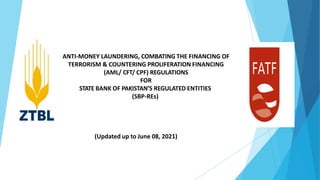 ANTI-MONEY LAUNDERING, COMBATING THE FINANCING OF
TERRORISM & COUNTERING PROLIFERATION FINANCING
(AML/ CFT/ CPF) REGULATIONS
FOR
STATE BANK OF PAKISTAN’S REGULATED ENTITIES
(SBP-REs)
(Updated up to June 08, 2021)
 