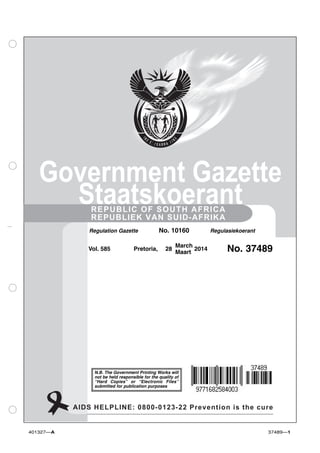 Government Gazette 
Staatskoerant 
REPUBLIC OF SOUTH AFRICA 
REPUBLIEK VAN SUID-AFRIKA 
Regulation Gazette No. 10160 Regulasiekoerant 
Vol. 585 Pretoria, 28 March 
Maart 2014 No. 37489 
N.B. The Government Printing Works will 
not be held responsible for the quality of 
“Hard Copies” or “Electronic Files” 
submitted for publication purposes 
AIDS HELPLINE: 0800-0123-22 Prevention is the cure 
401327—A 37489—1 
 