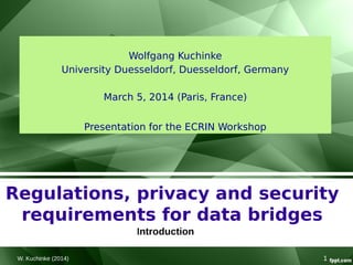 W. Kuchinke (2014) 1
Regulations, privacy and security
requirements for data bridges
Introduction
Wolfgang Kuchinke
University Duesseldorf, Duesseldorf, Germany
March 5, 2014 (Paris, France)
Presentation for the ECRIN Workshop
 
