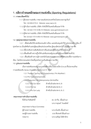 1. กติกากําหนดลักษณะการแขงขัน (Sporting Regulations)
1.1. รายละเอียดทั่วไป
          1.1.1 ผูรับรองการแขงขัน: ราชยานยนตแหงประเทศไทยในพระบรมราชูปถัมภ
                 โทร : 02-939-5770-3 Website: www.raat.or.th
           1.1.2 ผูดําเนินการแขงขัน: บริษัท กรังดปรีซ อินเตอรเนชั่นแนล จํากัด
                 โทร : 02-522-1731-8 ตอ 412 Website: www.gpimotorsport.com
           1.1.3 ผูจัดรายการแขงขัน: บริษัท กรังดปรีซ อินเตอรเนชั่นแนล จํากัด
                 โทร: 02-522-1731-8 ตอ 412 Website: www.gpimotorsport.com
1.2. จุดมุงหมายของการแขงขัน
           1.2.1 เพื่อสงเสริมกีฬาแขงขันรถยนตทางเรียบ และสนับสนุนนักกีฬาแขงรถยนตทางเรียบ ที่
มุงหวังความ เปนเลิศชิงตําแหนงผูชนะเลิศแหงประเทศไทย ผูชนะเลิศประจําป และเพื่อการอาชีพ
           1.2.2 เพื่อกระชับความสัมพันธระหวางทีมแขงและผูสนับสนุนกีฬาแขงรถยนต
           1.2.3 เพื่อเสริมสรางความรูในกีฬาแขงขันรถยนตรูปแบบทางเรียบแกประชาชนทั่วไป
           1.2.4 เพื่อเสริมสรางความรูทางเทคนิคในสมรรถนะของรถยนตที่ดัดแปลงเพื่อการแขงขันทาง
เรียบ โดยวิศวกรรถแขงชาวไทยที่มุงหวังความเปนเลิศและการอาชีพ
1.3. รูปแบบการแขงขัน
               เปนการแขงขันรถยนตรูปแบบรถยนตทางเรียบในสนามปด (Circuit) ซึ่งประกอบดวย
การแขงขันระดับ Series Championship N.E.A.F.P. ไดแก
                 1.3.1 Thailand Touring Car Championship ( Pro Modified )
                 1.3.2 Pro Truck Championship
                 1.3.3 Production Car Championship ประกอบดวย
                     1.3.3.1 Pro Car Open            สําหรับนักแขงเกรด A, B
                     1.3.3.2 Pro Car                 สําหรับนักแขงเกรด B, C
                     1.3.3.3 Pro Car Lady            สําหรับนักแขงเกรด A, B, C

คณะกรรมการดําเนินการแขงขัน
        ที่ปรึกษากิตติมศักดิ์                 :       ดร. ปราจิน เอี่ยมลําเนา
                                                      นาย จาตุรนต โกมลมิศร
             คณะกรรมการ Race Committee
             ผูอานวยการแขงขัน
                 ํ                     :              นาย อโณทัย เอี่ยมลําเนา
             รองผูอํานวยการแขงขัน      :            นาย พีระพงศ เอี่ยมลําเนา
             กรรมการ                   :              นาย นนทิมุข โชติศาลิกร

                                                                                              1
 