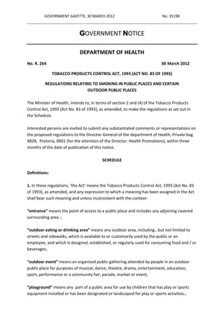 GOVERNMENT GAZETTE, 30 MARCH 2012                               No. 35198



                            GOVERNMENT NOTICE

                            DEPARTMENT OF HEALTH
No. R. 264                                                               30 March 2012

               TOBACCO PRODUCTS CONTROL ACT, 1993 (ACT NO. 83 OF 1993)

         REGULATIONS RELATING TO SMOKING IN PUBLIC PLACES AND CERTAIN
                            OUTDOOR PUBLIC PLACES

The Minister of Health, intends to, in terms of section 2 and (4) of the Tobacco Products
Control Act, 1993 (Act No. 83 of 1993), as amended, to make the regulations as set out in
the Schedule.

Interested persons are invited to submit any substantiated comments or representations on
the proposed regulations to the Director-General of the department of Health, Private bag
X828, Pretoria, 0001 (for the attention of the Director: Health Promotions), within three
months of the date of publication of this notice.

                                        SCHEDULE

Definitions:

1. In these regulations, ‘the Act’ means the Tobacco Products Control Act, 1993 (Act No. 83
of 1993), as amended, and any expression to which a meaning has been assigned in the Act
shall bear such meaning and unless inconsistent with the context-

“entrance” means the point of access to a public place and includes any adjoining covered
surrounding area. ;

“outdoor eating or drinking area” means any outdoor area, including , but not limited to
streets and sidewalks, which is available to or customarily used by the public or an
employee, and which is designed, established, or regularly used for consuming food and / or
beverages;

“outdoor event” means an organised public gathering attended by people in an outdoor
public place for purposes of musical, dance, theatre, drama, entertainment, education,
sport, performance or a community fair, parade, market or event;

“playground” means any part of a public area for use by children that has play or sports
equipment installed or has been designated or landscaped for play or sports activities.;
 