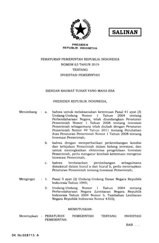 SATINAN
Menimbang a
Mengingat
IrRESIDEN
REPUBLIK INDONESIA
PERATURAN PEMERINTAH REPUBLIK INDONESIA
NOMOR 63 TAHUN 2019
TENTANG
INVESTASI PEMERINTAH
DENGAN RAHMAT TUHAN YANG MAHA ESA
PRESIDEN REPUBLIK INDONESIA,
bahwa untuk melaksanakan ketentuan Pasal 41 ayat (3)
Undang-Undang Nomor I Tahun 2OO4 tentang
Perbendaharaan Negara, telah diundangkan Peraturan
Pemerintah Nomor 1 Tahun 2008 tentang Investasi
Pemerintah sebagaimana telah diubah dengan Peraturan
Pemerintah Nomor 49 Tahun 2OII tentang Perubahan
Atas Peraturan Pemerintah Nomor I Tahun 2008 tentang
Investasi Pemerintah;
bahwa dengan memperhatikan perkembangan kondisi
dan kebijakan Pemerintah dalam bidang investasi, dan
untuk meningkatkan efektivitas pengelolaan Investasi
Pemerintah, perlu mengatur kembali ketentuan mengenai
Investasi Pemerintah;
bahwa berdasarkan pertimbangan sebagaimana
dimaksud dalam huruf a dan huruf b, perlu menetapkan
Peraturan Pemerintah tentang Investasi Pemerintah;
b
c
1.
2.
Pasal 5 ayat (2) Undang-Undang Dasar Negara Republik
Indonesia Tahun 1945;
Undang-Undang Nomor 1 Tahun 2OO4 tentang
Perbendaharaan Negara (Lembaran Negara Republik
Indonesia Tahun 2OO4 Nomor 5, Tambahan Lembaran
Negara Republik Indonesia Nomor a355);
MEMUTUSI{AN:
Menetapkan PERATURAN
PEMERINTAH.
PEMERINTAH TENTANG INVESTASI
SK No 00871 5 A
BAB
 