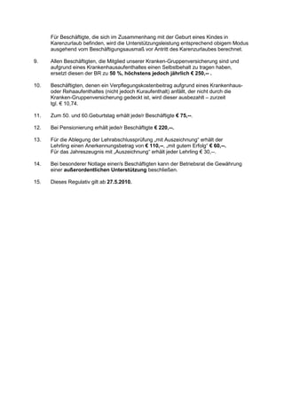 Für Beschäftigte, die sich im Zusammenhang mit der Geburt eines Kindes in
      Karenzurlaub befinden, wird die Unterstützungsleistung entsprechend obigem Modus
      ausgehend vom Beschäftigungsausmaß vor Antritt des Karenzurlaubes berechnet.

9.    Allen Beschäftigten, die Mitglied unserer Kranken-Gruppenversicherung sind und
      aufgrund eines Krankenhausaufenthaltes einen Selbstbehalt zu tragen haben,
      ersetzt diesen der BR zu 50 %, höchstens jedoch jährlich € 250,-- .

10.   Beschäftigten, denen ein Verpflegungskostenbeitrag aufgrund eines Krankenhaus-
      oder Rehaaufenthaltes (nicht jedoch Kuraufenthalt) anfällt, der nicht durch die
      Kranken-Gruppenversicherung gedeckt ist, wird dieser ausbezahlt – zurzeit
      tgl. € 10,74.

11.   Zum 50. und 60.Geburtstag erhält jede/r Beschäftigte € 75,--.

12.   Bei Pensionierung erhält jede/r Beschäftigte € 220,--.

13.   Für die Ablegung der Lehrabschlussprüfung „mit Auszeichnung“ erhält der
      Lehrling einen Anerkennungsbetrag von € 110,--, „mit gutem Erfolg“ € 60,--.
      Für das Jahreszeugnis mit „Auszeichnung“ erhält jeder Lehrling € 30,--.

14.   Bei besonderer Notlage einer/s Beschäftigten kann der Betriebsrat die Gewährung
      einer außerordentlichen Unterstützung beschließen.

15.   Dieses Regulativ gilt ab 27.5.2010.
 