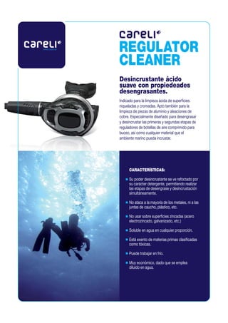 www.careli.es
                REGULATOR
                CLEANER
                Desincrustante ácido
                suave con propiedeades
                desengrasantes.
                Indicado para la limpieza ácida de superficies
                niqueladas y cromadas. Apto también para la
                limpieza de piezas de aluminio y aleaciones de
                cobre. Especialmente diseñado para desengrasar
                y desincrustar las primeras y segundas etapas de
                reguladores de botellas de aire comprimido para
                buceo, así como cualquier material que el
                ambiente marino pueda incrustar.




                      CARACTERÍSTICAS:
                      Su poder desincrustante se ve reforzado por
                      su carácter detergente, permitiendo realizar
                      las etapas de desengrase y desincrustación
                      simultáneamente.
                      No ataca a la mayoría de los metales, ni a las
                      juntas de caucho, plástico, etc.
                      No usar sobre superficies zincadas (acero
                      electrozincado, galvanizado, etc.)
                      Soluble en agua en cualquier proporción.
                      Está exento de materias primas clasificadas
                      como tóxicas.
                      Puede trabajar en frío.
                      Muy económico, dado que se emplea
                      diluido en agua.
 