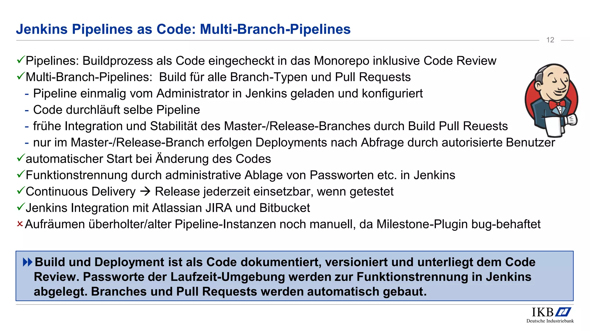 Pipelines: Buildprozess als Code eingecheckt in das Monorepo inklusive Code Review
Multi-Branch-Pipelines: Build für alle Branch-Typen und Pull Requests
- Pipeline einmalig vom Administrator in Jenkins geladen und konfiguriert
- Code durchläuft selbe Pipeline
- frühe Integration und Stabilität des Master-/Release-Branches durch Build Pull Reuests
- nur im Master-/Release-Branch erfolgen Deployments nach Abfrage durch autorisierte Benutzer
automatischer Start bei Änderung des Codes
Funktionstrennung durch administrative Ablage von Passworten etc. in Jenkins
Continuous Delivery  Release jederzeit einsetzbar, wenn getestet
Jenkins Integration mit Atlassian JIRA und Bitbucket
Aufräumen überholter/alter Pipeline-Instanzen noch manuell, da Milestone-Plugin bug-behaftet
Jenkins Pipelines as Code: Multi-Branch-Pipelines
Build und Deployment ist als Code dokumentiert, versioniert und unterliegt dem Code
Review. Passworte der Laufzeit-Umgebung werden zur Funktionstrennung in Jenkins
abgelegt. Branches und Pull Requests werden automatisch gebaut.
12
 