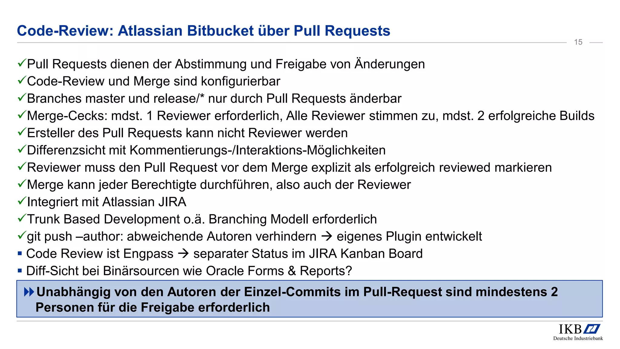 Code-Review: Atlassian Bitbucket über Pull Requests
Pull Requests dienen der Abstimmung und Freigabe von Änderungen
Code-Review und Merge sind konfigurierbar
Branches master und release/* nur durch Pull Requests änderbar
Merge-Cecks: mdst. 1 Reviewer erforderlich, Alle Reviewer stimmen zu, mdst. 2 erfolgreiche Builds
Ersteller des Pull Requests kann nicht Reviewer werden
Differenzsicht mit Kommentierungs-/Interaktions-Möglichkeiten
Reviewer muss den Pull Request vor dem Merge explizit als erfolgreich reviewed markieren
Merge kann jeder Berechtigte durchführen, also auch der Reviewer
Integriert mit Atlassian JIRA
Trunk Based Development o.ä. Branching Modell erforderlich
git push –author: abweichende Autoren verhindern  eigenes Plugin entwickelt
 Code Review ist Engpass  separater Status im JIRA Kanban Board
 Diff-Sicht bei Binärsourcen wie Oracle Forms & Reports?
Unabhängig von den Autoren der Einzel-Commits im Pull-Request sind mindestens 2
Personen für die Freigabe erforderlich
15
 